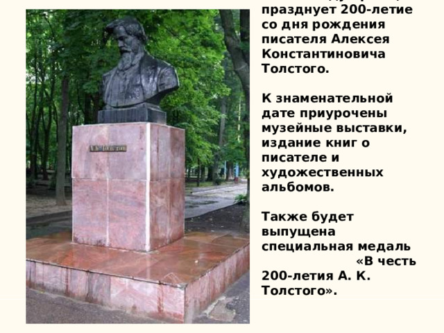        В 2017 году Брянщина празднует 200-летие со дня рождения писателя Алексея Константиновича Толстого.   К знаменательной дате приурочены музейные выставки, издание книг о писателе и художественных альбомов.   Также будет выпущена специальная медаль «В честь 200-летия А. К. Толстого». 