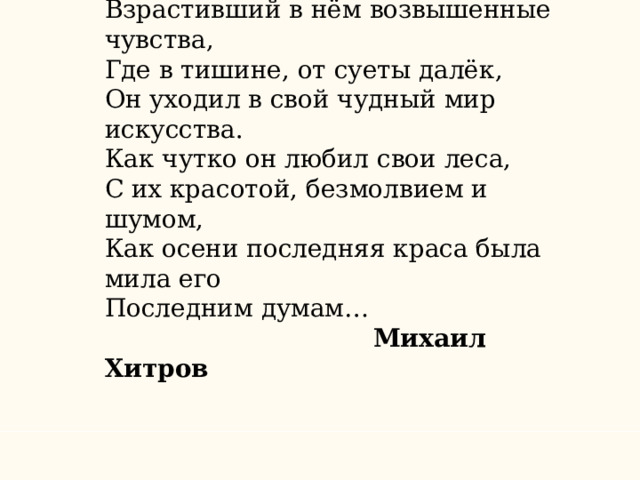 Как он любил свой мирный уголок, Взрастивший в нём возвышенные чувства, Где в тишине, от суеты далёк, Он уходил в свой чудный мир искусства. Как чутко он любил свои леса, С их красотой, безмолвием и шумом, Как осени последняя краса была мила его Последним думам…  Михаил Хитров 