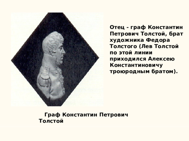Отец - граф Константин Петрович Толстой, брат художника Федора Толстого (Лев Толстой по этой линии приходился Алексею Константиновичу троюродным братом).  Граф Константин Петрович Толстой 