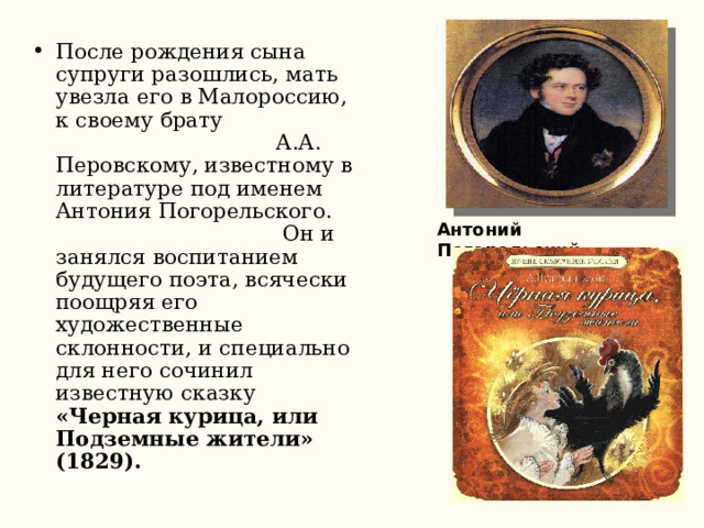 После рождения сына супруги разошлись, мать увезла его в Малороссию, к своему брату А.А. Перовскому, известному в литературе под именем Антония Погорельского. Он и занялся воспитанием будущего поэта, всячески поощряя его художественные склонности, и специально для него сочинил известную сказку «Черная курица, или Подземные жители» (1829).  Антоний Погорельский 