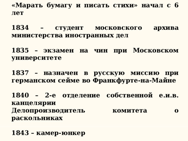 «Марать бумагу и писать стихи» начал с 6 лет  1834 – студент московского архива министерства иностранных дел  1835 – экзамен на чин при Московском университете  1837 – назначен в русскую миссию при германском сейме во Франкфурте-на-Майне  1840 – 2-е отделение собственной е.и.в. канцелярии Делопроизводитель комитета о раскольниках  1843 – камер-юнкер  1851 – церемониймейстер двора 
