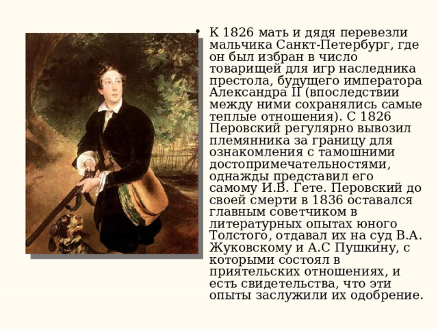 К 1826 мать и дядя перевезли мальчика Санкт-Петербург, где он был избран в число товарищей для игр наследника престола, будущего императора Александра II (впоследствии между ними сохранялись самые теплые отношения). С 1826 Перовский регулярно вывозил племянника за границу для ознакомления с тамошними достопримечательностями, однажды представил его самому И.В. Гете. Перовский до своей смерти в 1836 оставался главным советчиком в литературных опытах юного Толстого, отдавал их на суд В.А. Жуковскому и А.С Пушкину, с которыми состоял в приятельских отношениях, и есть свидетельства, что эти опыты заслужили их одобрение. 