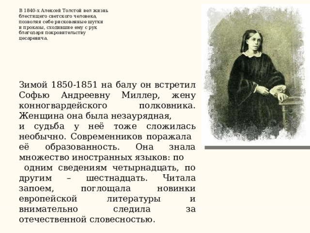   В 1840-х Алексей Толстой вел жизнь блестящего светского человека, позволяя себе рискованные шутки и проказы, сходившие ему с рук благодаря покровительству цесаревича.       Зимой 1850-1851 на балу он встретил Софью Андреевну Миллер, жену конногвардейского полковника. Женщина она была незаурядная, и судьба у неё тоже сложилась необычно. Современников поражала её образованность. Она знала множество иностранных языков: по  одним сведениям четырнадцать, по другим – шестнадцать. Читала запоем, поглощала новинки европейской литературы и внимательно следила за отечественной словесностью .    