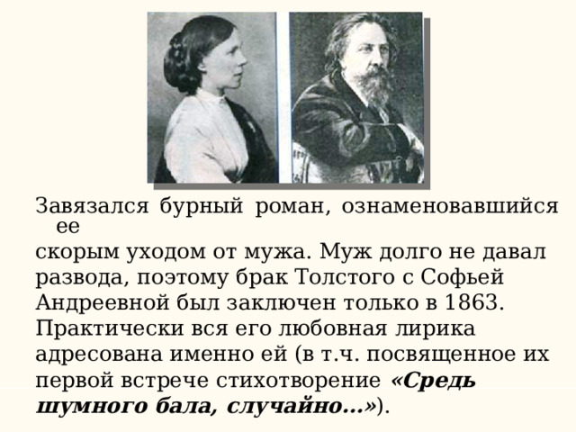 Завязался бурный роман, ознаменовавшийся ее скорым уходом от мужа. Муж долго не давал развода, поэтому брак Толстого с Софьей Андреевной был заключен только в 1863. Практически вся его любовная лирика адресована именно ей (в т.ч. посвященное их первой встрече стихотворение «Средь шумного бала, случайно…» ). 