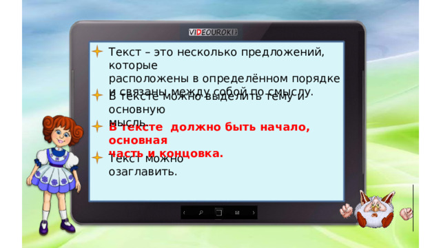 Текст – это несколько предложений, которые расположены в определённом порядке и связаны между собой по смыслу. В тексте можно выделить тему и основную мысль. В тексте должно быть начало, основная часть и концовка. Текст можно озаглавить. 