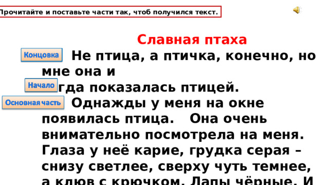Прочитайте и поставьте части так, чтоб получился текст.  Славная птаха   Не птица, а птичка, конечно, но мне она и тогда показалась птицей.  Однажды у меня на окне появилась птица.  Она очень  внимательно посмотрела на меня. Глаза у неё карие, грудка серая – снизу светлее, сверху чуть темнее, а клюв с крючком. Лапы чёрные.  И пестринки по бокам. 