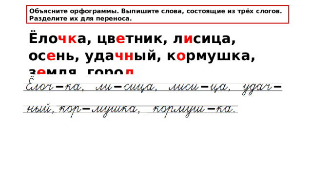 Объясните орфограммы. Выпишите слова, состоящие из трёх слогов. Разделите их для переноса. Ёло чк а, цв е тник, л и сица, ос е нь, уда чн ый, к о рмушка, з е мля, гор о д . 