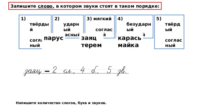 Запишите слово , в котором звуки стоят в таком порядке: 1) твёрдый  согласный 2) ударный  гласный 3) мягкий  согласный 5) твёрдый  согласный 4) безударный  гласный парус  заяц терем карась майка Напишите количество слогов, букв и звуков. 