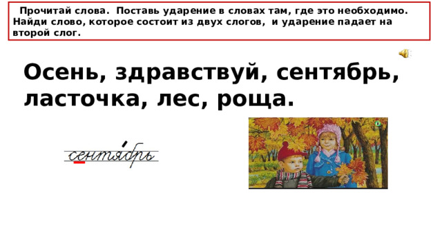  Прочитай слова. Поставь ударение в словах там, где это необходимо. Найди слово, которое состоит из двух слогов, и ударение падает на второй слог. Осень, здравствуй, сентябрь, ласточка, лес, роща. 