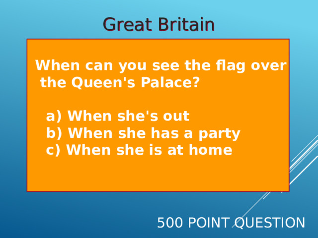 Great Britain  When can you see the flag over  the Queen's Palace?   a) When she's out  b) When she has a party  c) When she is at home  500 Point Question 