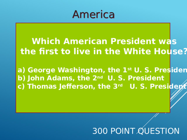 America  Which American President was the first to live in the White House?  a) George Washington, the 1 st U. S. President b)  John Adams, the 2 nd U. S. President c) Thomas Jefferson, the 3 rd U. S. President  300 Point Question 