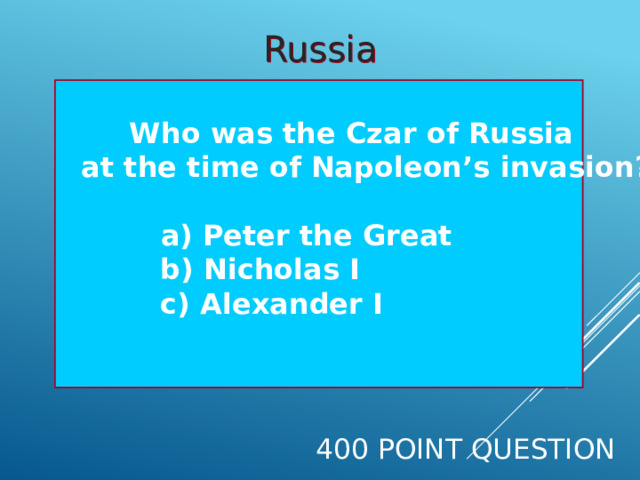 Russia   Who was the Czar of Russia  at the time of Napoleon’s invasion?    a) Peter the Great  b) Nicholas I  c) Alexander I     400 Point Question 