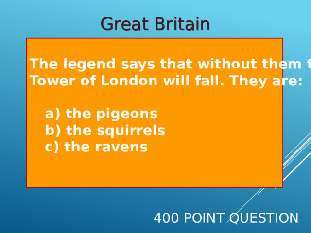 Great Britain The legend says that without them the Tower of London will fall. They are:    a) the pigeons   b) the squirrels   c) the ravens  400 Point Question 
