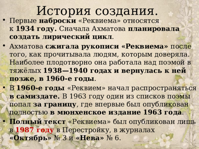 История создания. Первые наброски «Реквиема» относятся к  1934 году. Сначала Ахматова планировала создать лирический цикл . Ахматова сжигала рукописи «Реквиема» после того, как прочитывала людям, которым доверяла. Наиболее плодотворно она работала над поэмой в тяжёлых 1938—1940 годах и вернулась к ней позже, в 1960-е годы . В 1960-е годы «Реквием» начал распространяться в самиздате. В 1963 году один из списков поэмы попал за границу , где впервые был опубликован полностью в мюнхенское издание 1963 года . Полный текст «Реквиема» был опубликован лишь в 1987 году в Перестройку, в журналах «Октябрь» № 3 и «Нева» № 6. 