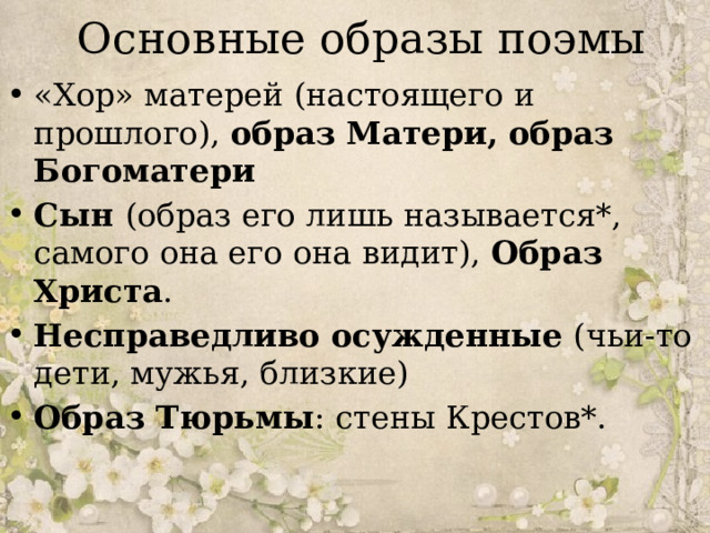 Основные образы поэмы «Хор» матерей (настоящего и прошлого), образ Матери, образ Богоматери Сын (образ его лишь называется*, самого она его она видит), Образ Христа . Несправедливо осужденные (чьи-то дети, мужья, близкие) Образ Тюрьмы : стены Крестов*. 