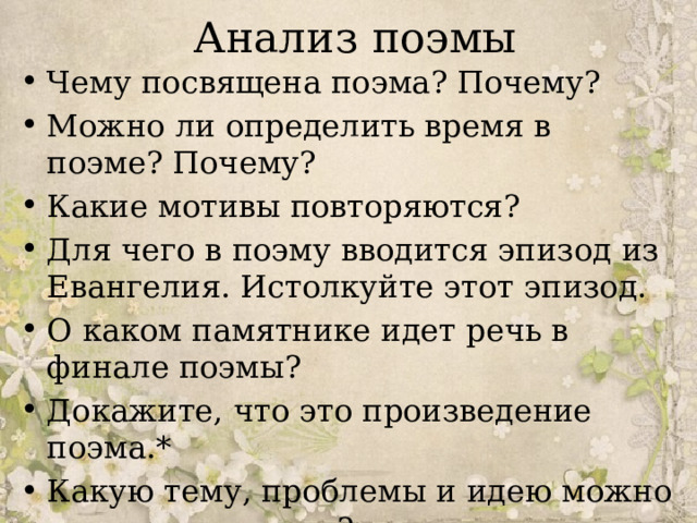 Анализ поэмы Чему посвящена поэма? Почему? Можно ли определить время в поэме? Почему? Какие мотивы повторяются? Для чего в поэму вводится эпизод из Евангелия. Истолкуйте этот эпизод. О каком памятнике идет речь в финале поэмы? Докажите, что это произведение поэма.* Какую тему, проблемы и идею можно выделить в поэме? 