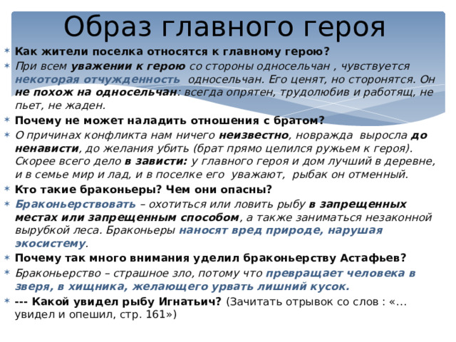 Образ главного героя Как жители поселка относятся к главному герою? При всем уважении к герою со стороны односельчан , чувствуется некоторая отчужденность односельчан. Его ценят, но сторонятся. Он не похож на односельчан : всегда опрятен, трудолюбив и работящ, не пьет, не жаден. Почему не может наладить отношения с братом? О причинах конфликта нам ничего неизвестно , новражда выросла до ненависти , до желания убить (брат прямо целился ружьем к героя). Скорее всего дело в зависти: у  главного героя и дом лучший в деревне, и в семье мир и лад, и в поселке его уважают, рыбак он отменный. Кто такие браконьеры?  Чем они опасны? Браконьерствовать – охотиться или ловить рыбу в запрещенных местах или запрещенным способом , а также заниматься незаконной вырубкой леса. Браконьеры наносят вред природе, нарушая экосистему . Почему так много внимания уделил браконьерству Астафьев? Браконьерство – страшное зло, потому что превращает человека в зверя, в хищника, желающего урвать лишний кусок. --- Какой увидел рыбу Игнатьич? (Зачитать отрывок со слов : «…увидел и опешил, стр. 161») 