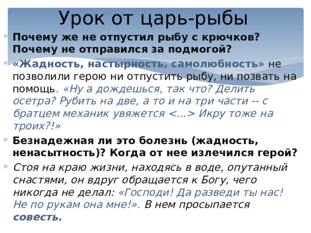 Урок от царь-рыбы Почему же не отпустил рыбу с крючков? Почему не отправился за подмогой? «Жадность, настырность, самолюбность» не позволили герою ни отпустить рыбу, ни позвать на помощь . «Ну а дождешься, так что? Делить осетра? Рубить на две, а то и на три части -- с братцем механик увяжется  Икру тоже на троих?!» Безнадежная ли это болезнь (жадность, ненасытность)? Когда от нее излечился герой? Стоя на краю жизни, находясь в воде, опутанный снастями, он вдруг обращается к Богу, чего никогда не делал: «Господи! Да разведи ты нас! Не по рукам она мне!». В нем просыпается совесть. 