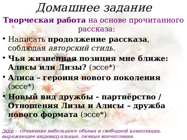 Домашнее задание Творческая работа на основе прочитанного рассказа: Написать продолжение рассказа , соблюдая авторский стиль . Чья жизненная позиция мне ближе: Алисы или Лизы? (эссе*) Алиса – героиня нового поколения (эссе*) Новый вид дружбы - партнёрство / Отношения Лизы и Алисы – дружба нового формата (эссе*)  Эссе -  сочинение небольшого объема и свободной композиции, выражающее индивидуальные, личные впечатления. 