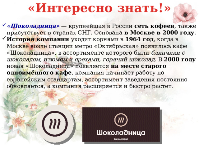 «Интересно знать!» «Шоколадница»  — крупнейшая в России сеть кофеен , также присутствует в странах СНГ. Основана в Москве в 2000 году . История компании уходит корнями в 1964 год , когда в Москве возле станции метро «Октябрьская» появилось кафе «Шоколадница», в ассортименте которого были блинчики с шоколадом, изюмом и орехами, горячий шоколад . В 2000 году новая «Шоколадница» появляется на месте старого одноимённого кафе , компания начинает работу по европейским стандартам, ассортимент заведения постоянно обновляется, а компания расширяется и быстро растет.   
