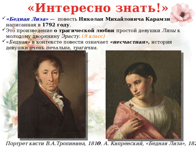 «Интересно знать!» «Бедная Лиза»  —  повесть  Николая Михайловича Карамзина, написанная в  1792 году . Это произведение о трагической любви простой девушки Лизы к молодому дворянину Эрасту . ( 9 класс)  « Бедная » в контексте повести означает «несчастная», история девушки очень печальна, трагична . О. А. Кипренский, «Бедная Лиза», 1827 Портрет кисти В.А.Тропинина, 1818  