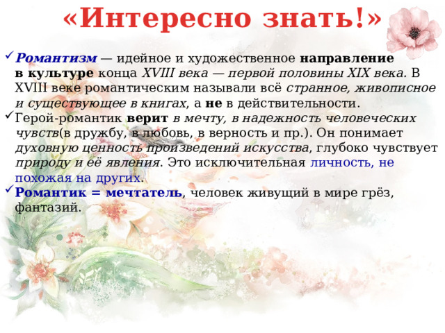 «Интересно знать!» Романтизм  — идейное и художественное направление  в   культуре конца  XVIII века — первой половины XIX века. В XVIII веке романтическим называли всё странное, живописное и существующее в книгах , а не в действительности. Герой-романтик верит  в мечту, в надежность человеческих чувств (в дружбу, в любовь, в верность и пр.). Он понимает духовную ценность произведений искусства , глубоко чувствует природу и её явления . Это исключительная личность, не похожая на других . Романтик = мечтатель , человек живущий в мире грёз, фантазий.   