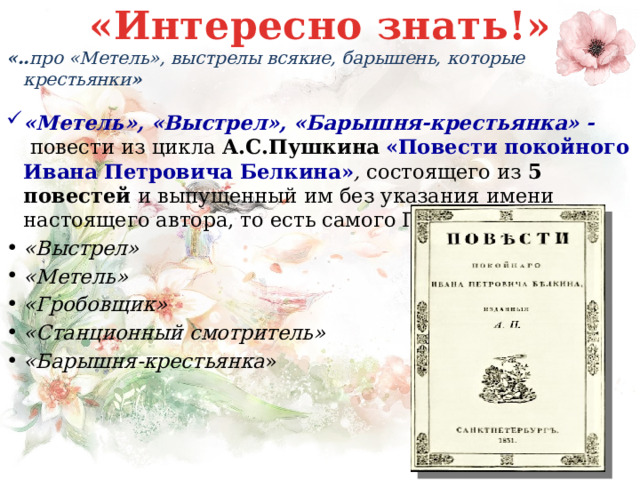 «Интересно знать!» «.. про «Метель», выстрелы всякие, барышень, которые крестьянки »  «Метель», «Выстрел», «Барышня-крестьянка» -  повести из цикла А.С.Пушкина  «Повести покойного Ивана Петровича Белкина» ,  состоящего из 5 повестей и выпущенный им без указания имени настоящего автора, то есть самого Пушкина. «Выстрел» «Метель» «Гробовщик» «Станционный смотритель» «Барышня-крестьянка » 