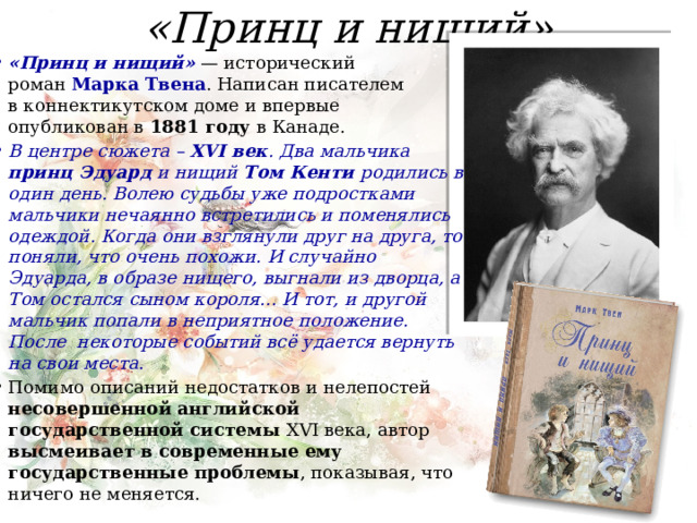 «Принц и нищий» «Принц и нищий»  — исторический роман  Марка Твена . Написан писателем в коннектикутском доме и впервые опубликован в  1881 году  в Канаде. В центре сюжета – XVI век . Два мальчика принц Эдуард и нищий Том Кенти родились в один день. Волею судьбы уже подростками мальчики нечаянно встретились и поменялись одеждой. Когда они взглянули друг на друга, то поняли, что очень похожи. И случайно Эдуарда, в образе нищего, выгнали из дворца, а Том остался сыном короля... И тот, и другой мальчик попали в неприятное положение. После некоторые событий всё удается вернуть на свои места . Помимо описаний недостатков и нелепостей несовершенной английской государственной системы XVI века, автор высмеивает в современные ему государственные проблемы , показывая, что ничего не меняется.   