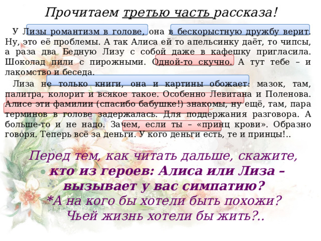 Прочитаем третью часть рассказа! У Лизы романтизм в голове, она в бескорыстную дружбу верит. Ну, это её проблемы. А так Алиса ей то апельсинку даёт, то чипсы, а раза два Бедную Лизу с собой даже в кафешку пригласила. Шоколад пили с пирожными. Одной-то скучно. А тут тебе – и лакомство и беседа. Лиза не только книги, она и картины обожает: мазок, там, палитра, колорит и всякое такое. Особенно Левитана и Поленова. Алисе эти фамилии (спасибо бабушке!) знакомы, ну ещё, там, пара терминов в голове задержалась. Для поддержания разговора. А больше-то и не надо. Зачем, если ты – «принц крови». Образно говоря. Теперь всё за деньги. У кого деньги есть, те и принцы!.. Перед тем, как читать дальше, скажите, кто из героев: Алиса или Лиза – вызывает у вас симпатию? * А на кого бы хотели быть похожи?  Чьей жизнь хотели бы жить?..  
