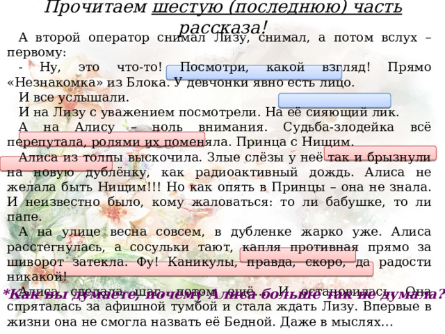 Прочитаем шестую (последнюю) часть рассказа! А второй оператор снимал Лизу, снимал, а потом вслух – первому: - Ну, это что-то! Посмотри, какой взгляд! Прямо «Незнакомка» из Блока. У девчонки явно есть лицо. И все услышали. И на Лизу с уважением посмотрели. На её сияющий лик. А на Алису – ноль внимания. Судьба-злодейка всё перепутала, ролями их поменяла. Принца с Нищим. Алиса из толпы выскочила. Злые слёзы у неё так и брызнули на новую дублёнку, как радиоактивный дождь. Алиса не желала быть Нищим!!! Но как опять в Принцы – она не знала. И неизвестно было, кому жаловаться: то ли бабушке, то ли папе. А на улице весна совсем, в дубленке жарко уже. Алиса расстегнулась, а сосульки тают, капля противная прямо за шиворот затекла. Фу! Каникулы, правда, скоро, да радости никакой! Алиса сделала шаг, потом ещё… И остановилась. Она спряталась за афишной тумбой и стала ждать Лизу. Впервые в жизни она не смогла назвать её Бедной. Даже в мыслях… *Как вы думаете, почему Алиса больше так не думала?  