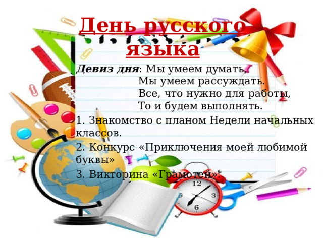 День русского языка  Девиз дня : Мы умеем думать,  Мы умеем рассуждать.  Все, что нужно для работы,  То и будем выполнять. 1. Знакомство с планом Недели начальных классов. 2. Конкурс «Приключения моей любимой буквы» 3. Викторина «Грамотей». 