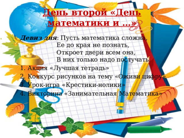 День второй «День математики и …» Девиз дня : Пусть математика сложна,  Ее до края не познать,  Откроет двери всем она,  В них только надо постучать. 1. Акция «Лучшая тетрадь» 2. Конкурс рисунков на тему «Оживи цифру» 3. Урок-игра «Крестики-нолики» 4. Викторина «Занимательная Математика» 