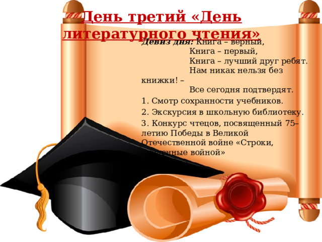 День третий «День литературного чтения» Девиз дня: Книга – верный,  Книга – первый,  Книга – лучший друг ребят.  Нам никак нельзя без книжки! –  Все сегодня подтвердят. 1. Смотр сохранности учебников. 2. Экскурсия в школьную библиотеку. 3. Конкурс чтецов, посвященный 75–летию Победы в Великой Отечественной войне «Строки, опаленные войной» 