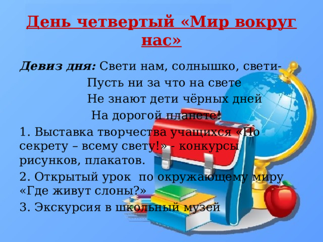 День четвертый «Мир вокруг нас» Девиз дня: Свети нам, солнышко, свети-  Пусть ни за что на свете  Не знают дети чёрных дней  На дорогой планете! 1. Выставка творчества учащихся «По секрету – всему свету!» - конкурсы рисунков, плакатов. 2. Открытый урок по окружающему миру «Где живут слоны?» 3. Экскурсия в школьный музей 