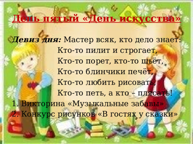 День пятый «День искусства» Девиз дня: Мастер всяк, кто дело знает:  Кто-то пилит и строгает,  Кто-то порет, кто-то шьёт,  Кто-то блинчики печёт,  Кто-то любить рисовать,  Кто-то петь, а кто – плясать! 1. Викторина «Музыкальные забавы» 2. Конкурс рисунков «В гостях у сказки» 