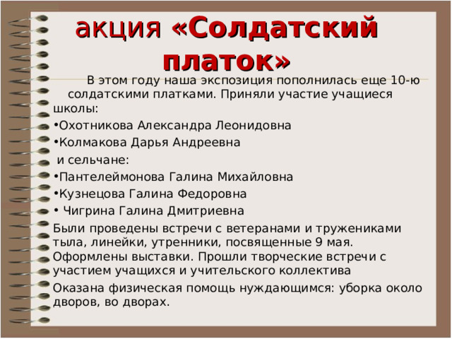акция «Солдатский платок»  В этом году наша экспозиция пополнилась еще 10-ю солдатскими платками. Приняли участие учащиеся школы: Охотникова Александра Леонидовна Колмакова Дарья Андреевна  и сельчане: Пантелеймонова Галина Михайловна Кузнецова Галина Федоровна  Чигрина Галина Дмитриевна Были проведены встречи с ветеранами и тружениками тыла, линейки, утренники, посвященные 9 мая. Оформлены выставки. Прошли творческие встречи с участием учащихся и учительского коллектива Оказана физическая помощь нуждающимся: уборка около дворов, во дворах. 
