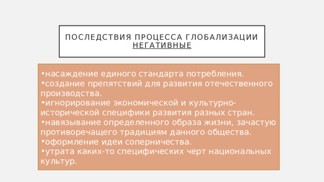 Последствия процесса глобализации  Негативные насаждение единого стандарта потребления. создание препятствий для развития отечественного производства. игнорирование экономической и культурно-исторической специфики развития разных стран. навязывание определенного образа жизни, зачастую противоречащего традициям данного общества. оформление идеи соперничества. утрата каких-то специфических черт национальных культур. 