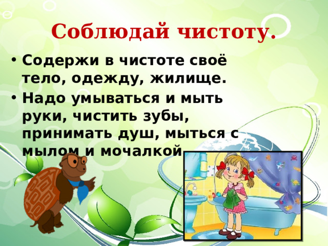 Соблюдай чистоту. Содержи в чистоте своё тело, одежду, жилище. Надо умываться и мыть руки, чистить зубы, принимать душ, мыться с мылом и мочалкой.  