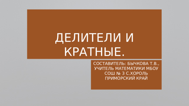 Делители и кратные. Составитель: Бычкова Т.В., учитель математики МБОУ СОШ № 3 с.Хороль Приморский край 