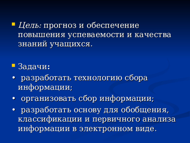 Цель: прогноз и обеспечение повышения успеваемости и качества знаний учащихся. Задачи : •  разработать технологию сбора информации; •  организовать сбор информации; •  разработать основу для обобщения, классификации и первичного анализа информации в электронном виде. 