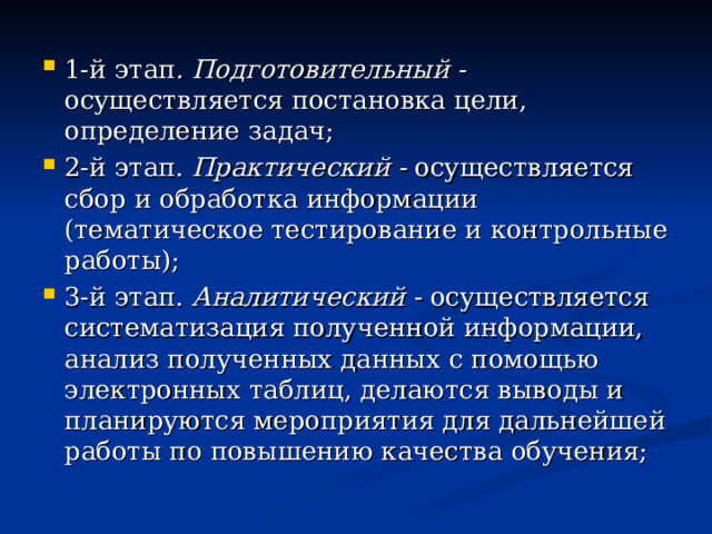 1-й этап . Подготовительный - осуществляется постановка цели, определение задач; 2-й этап. Практический - осуществляется сбор и обработка информации (тематическое тестирование и контрольные работы); 3-й этап. Аналитический - осуществляется систематизация полученной информации, анализ полученных данных с помощью электронных таблиц, делаются выводы и планируются мероприятия для дальнейшей работы по повышению качества обучения; 