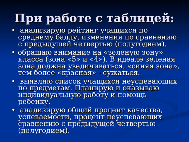 При работе с таблицей: •  анализирую рейтинг учащихся по среднему баллу, изменения по сравнению с предыдущей четвертью (полугодием). •  обращаю внимание на «зеленую зону» класса (зона «5» и «4»). В идеале зеленая зона должна увеличиваться, «синяя зона», тем более «красная» - сужаться. •  выявляю список учащихся неуспевающих по предметам. Планирую и оказываю индивидуальную работу и помощь ребенку. •  анализирую общий процент качества, успеваемости, процент неуспевающих сравнению с предыдущей четвертью (полугодием). 