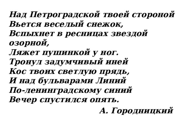 Над Петроградской твоей стороной  Вьется веселый снежок,  Вспыхнет в ресницах звездой озорной,  Ляжет пушинкой у ног.  Тронул задумчивый иней  Кос твоих светлую прядь,  И над бульварами Линий  По-ленинградскому синий  Вечер спустился опять.  А. Городницкий 