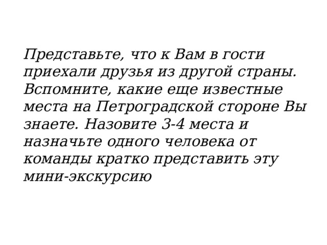 Представьте, что к Вам в гости приехали друзья из другой страны. Вспомните, какие еще известные места на Петроградской стороне Вы знаете. Назовите 3-4 места и назначьте одного человека от команды кратко представить эту мини-экскурсию 