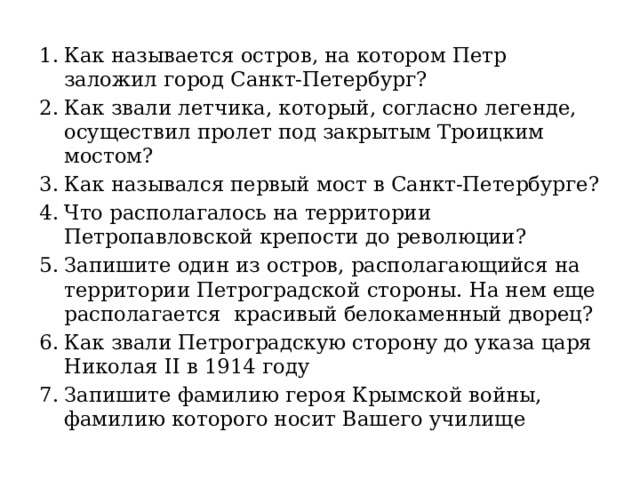 Как называется остров, на котором Петр заложил город Санкт-Петербург? Как звали летчика, который, согласно легенде, осуществил пролет под закрытым Троицким мостом? Как назывался первый мост в Санкт-Петербурге? Что располагалось на территории Петропавловской крепости до революции? Запишите один из остров, располагающийся на территории Петроградской стороны. На нем еще располагается красивый белокаменный дворец? Как звали Петроградскую сторону до указа царя Николая II в 1914 году Запишите фамилию героя Крымской войны, фамилию которого носит Вашего училище 