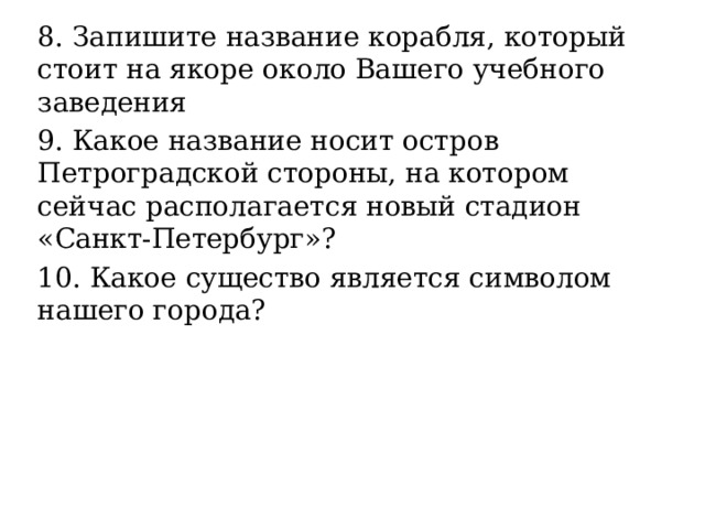 8. Запишите название корабля, который стоит на якоре около Вашего учебного заведения 9. Какое название носит остров Петроградской стороны, на котором сейчас располагается новый стадион «Санкт-Петербург»? 10. Какое существо является символом нашего города? 