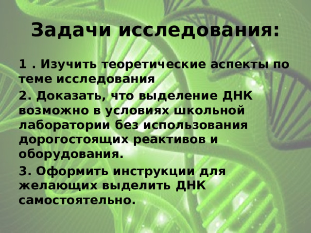 Задачи исследования: 1 . Изучить теоретические аспекты по теме исследования 2. Доказать, что выделение ДНК возможно в условиях школьной лаборатории без использования дорогостоящих реактивов и оборудования. 3. Оформить инструкции для желающих выделить ДНК самостоятельно. 
