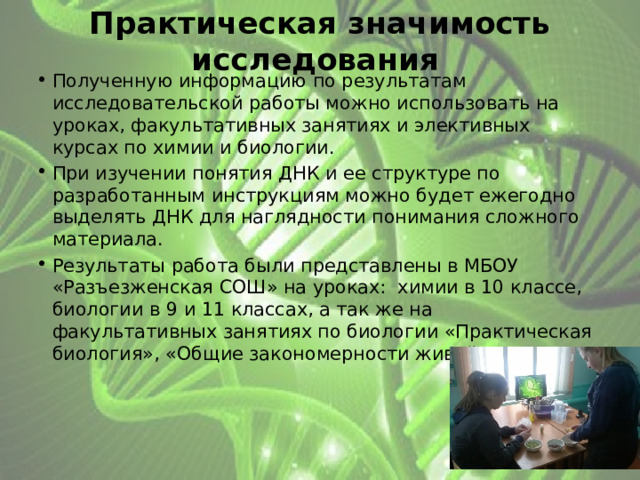 Практическая значимость исследования  Полученную информацию по результатам исследовательской работы можно использовать на уроках, факультативных занятиях и элективных курсах по химии и биологии. При изучении понятия ДНК и ее структуре по разработанным инструкциям можно будет ежегодно выделять ДНК для наглядности понимания сложного материала. Результаты работа были представлены в МБОУ «Разъезженская СОШ» на уроках: химии в 10 классе, биологии в 9 и 11 классах, а так же на факультативных занятиях по биологии «Практическая биология», «Общие закономерности живой природы». 