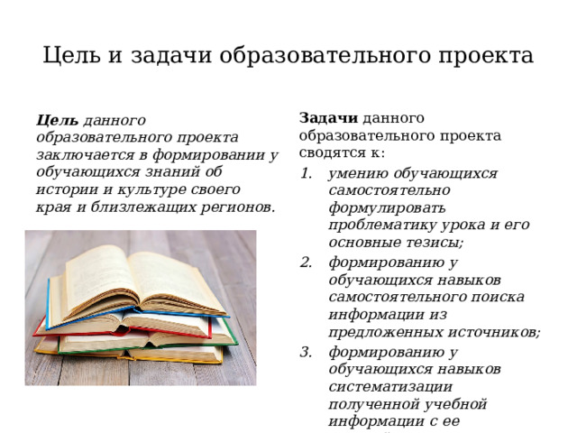 Цель и задачи образовательного проекта Задачи данного образовательного проекта сводятся к: умению обучающихся самостоятельно формулировать проблематику урока и его основные тезисы; формированию у обучающихся навыков самостоятельного поиска информации из предложенных источников; формированию у обучающихся навыков систематизации полученной учебной информации с ее дальнейшим использованием в рамках конкретного образовательного проекта; Цель данного образовательного проекта заключается в формировании у обучающихся знаний об истории и культуре своего края и близлежащих регионов. 