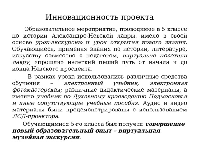 Инновационность проекта  Образовательное мероприятие, проводимое в 5 классе по истории Александро-Невской лавры, имело в своей основе урок-экскурсию и урок открытия нового знания . Обучающиеся, применяя знания по истории, литературе, искусству совместно с педагогом, виртуально посетили лавру , «прошли» нелегкий пеший путь от начала и до конца Невского проспекта.  В рамках урока использовались различные средства обучения – электронный учебник, электронная фотомастерская ; различные дидактические материалы, а именно учебник по Духовному краеведению Подмосковья и иные сопутствующие учебные пособия . Аудио и видео материалы были продемонстрированы с использованием ЛСД-проектора .  Обучающимися 5-го класса был получен совершенно новый образовательный опыт – виртуальная музейная экскурсия . 